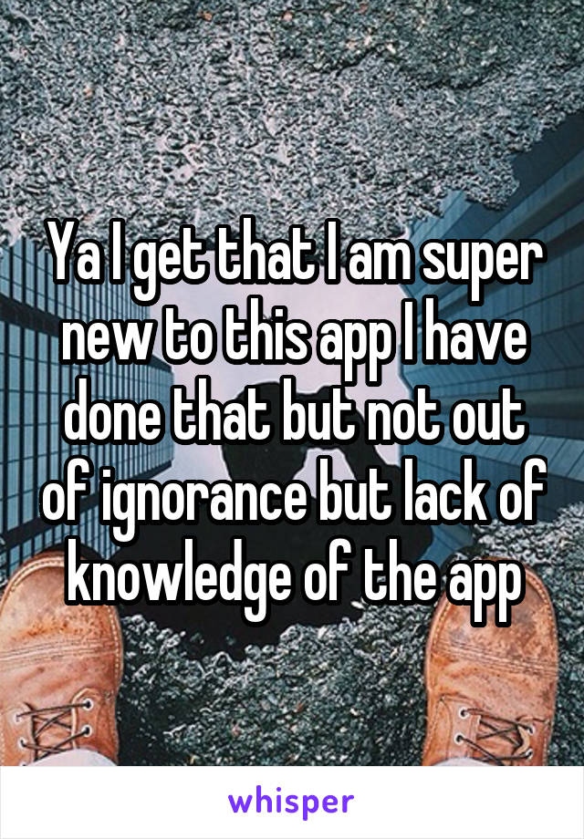 Ya I get that I am super new to this app I have done that but not out of ignorance but lack of knowledge of the app