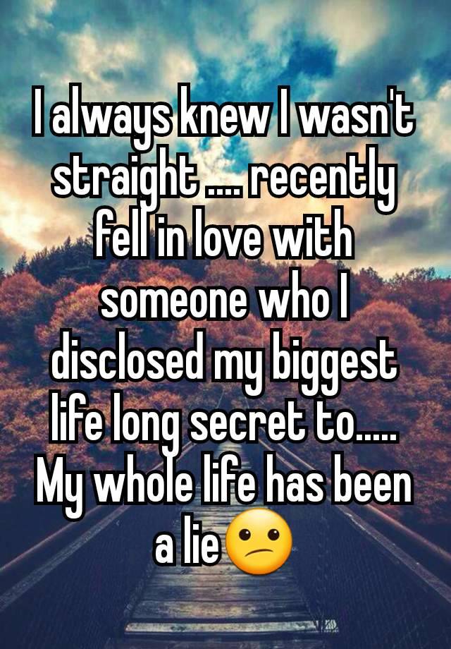 I always knew I wasn't straight .... recently fell in love with someone who I disclosed my biggest life long secret to.....
My whole life has been a lie😕