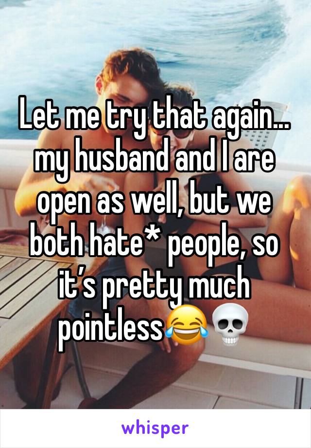 Let me try that again... my husband and I are open as well, but we both hate* people, so it’s pretty much pointless😂💀