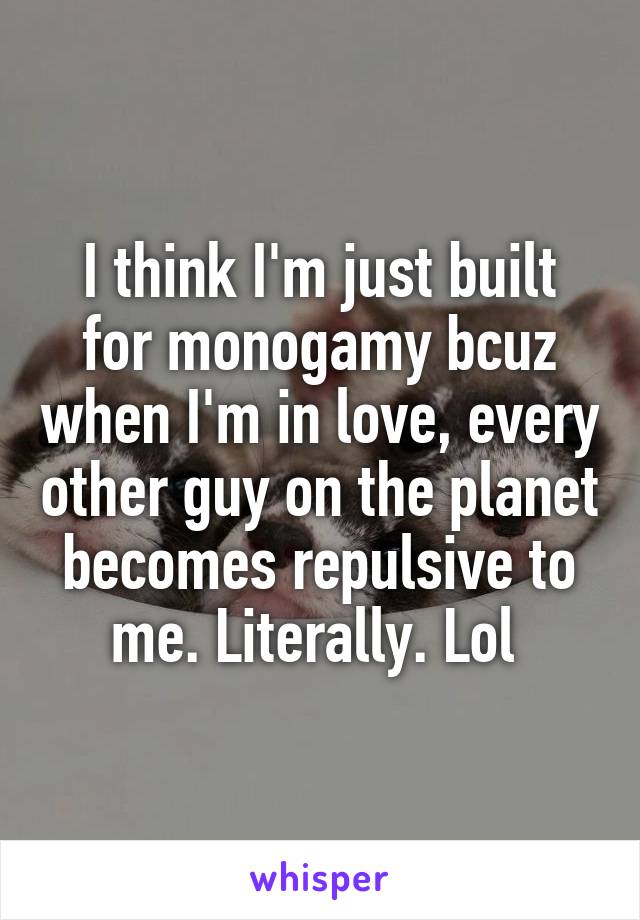 I think I'm just built for monogamy bcuz when I'm in love, every other guy on the planet becomes repulsive to me. Literally. Lol 