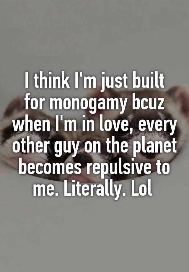 I think I'm just built for monogamy bcuz when I'm in love, every other guy on the planet becomes repulsive to me. Literally. Lol 