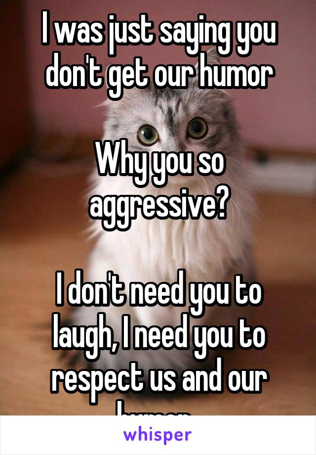 I was just saying you don't get our humor

Why you so aggressive?

I don't need you to laugh, I need you to respect us and our humor. 