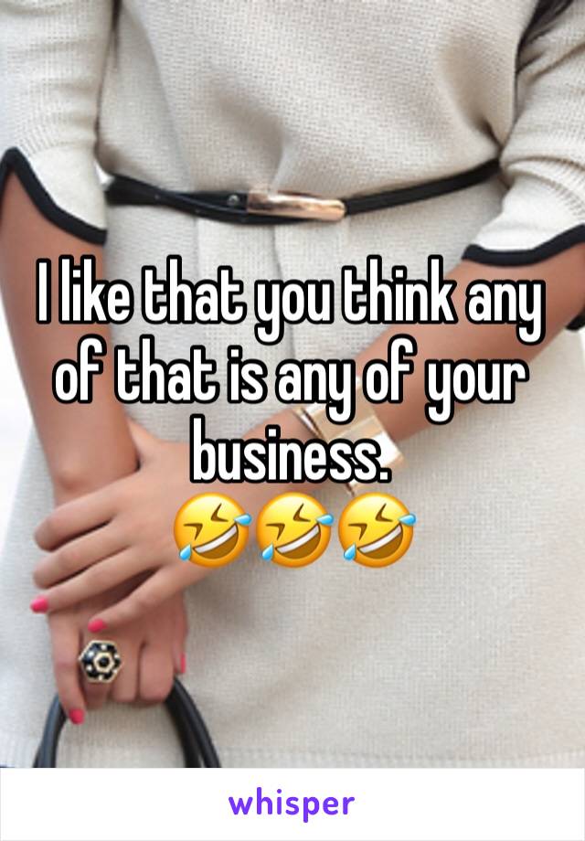 I like that you think any of that is any of your business.
🤣🤣🤣