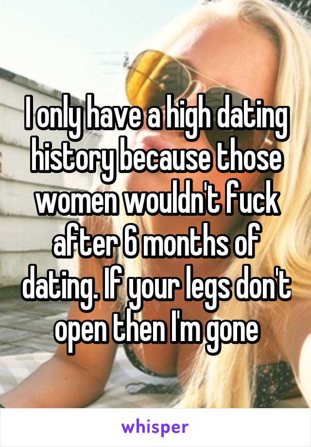 I only have a high dating history because those women wouldn't fuck after 6 months of dating. If your legs don't open then I'm gone