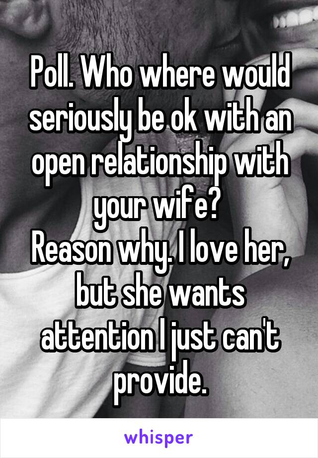 Poll. Who where would seriously be ok with an open relationship with your wife? 
Reason why. I love her, but she wants attention I just can't provide.