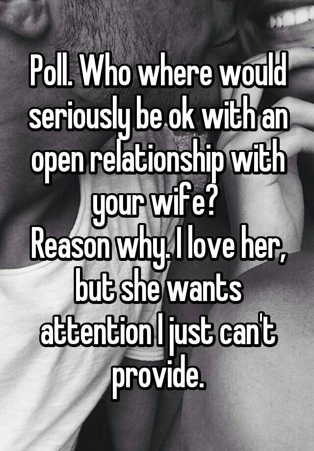 Poll. Who where would seriously be ok with an open relationship with your wife? 
Reason why. I love her, but she wants attention I just can't provide.