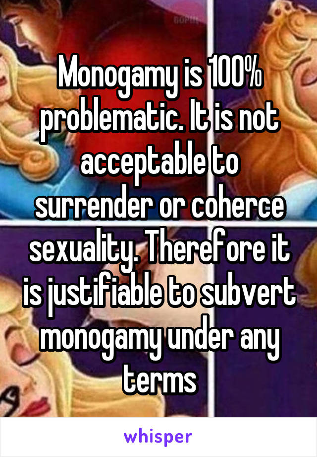 Monogamy is 100% problematic. It is not acceptable to surrender or coherce sexuality. Therefore it is justifiable to subvert monogamy under any terms