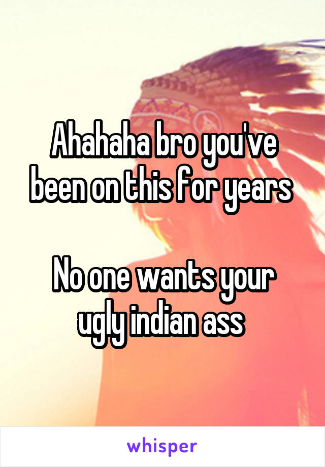 Ahahaha bro you've been on this for years 

No one wants your ugly indian ass 