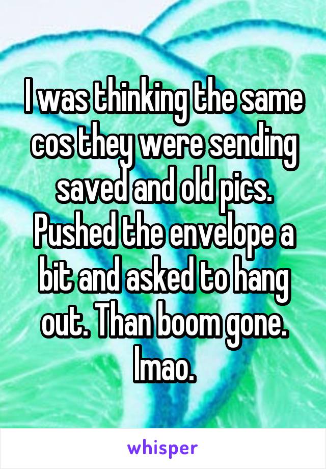 I was thinking the same cos they were sending saved and old pics. Pushed the envelope a bit and asked to hang out. Than boom gone. lmao.