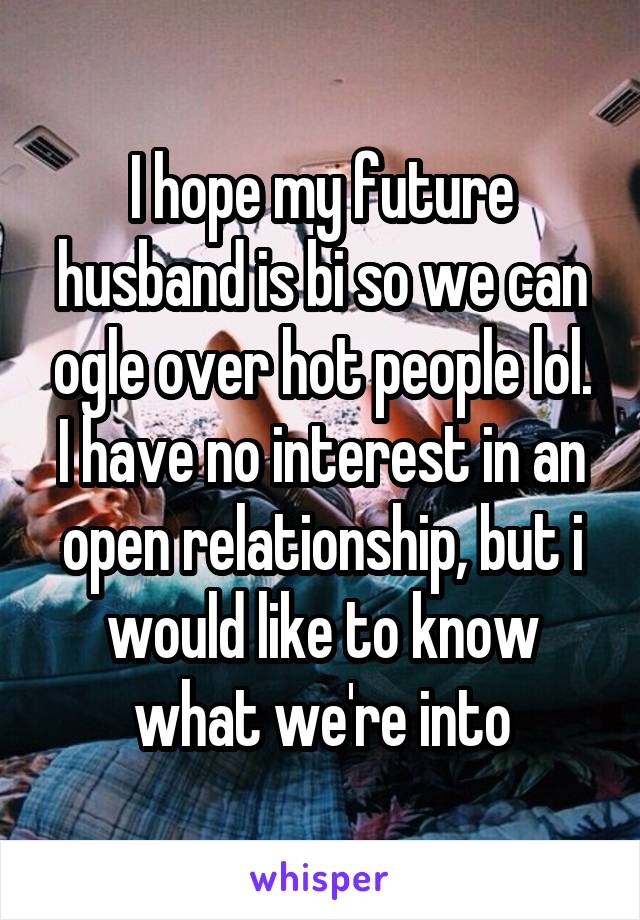 I hope my future husband is bi so we can ogle over hot people lol. I have no interest in an open relationship, but i would like to know what we're into