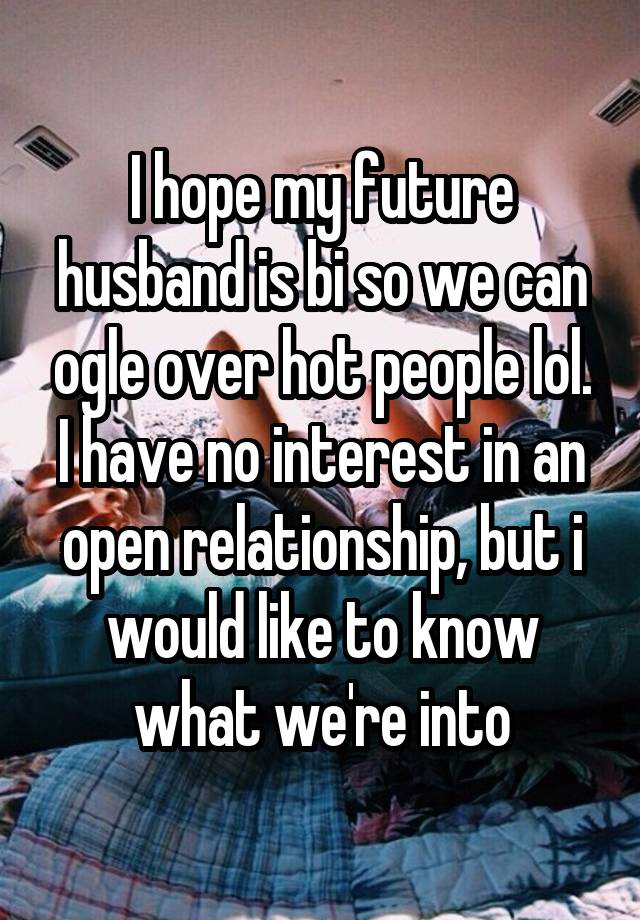 I hope my future husband is bi so we can ogle over hot people lol. I have no interest in an open relationship, but i would like to know what we're into