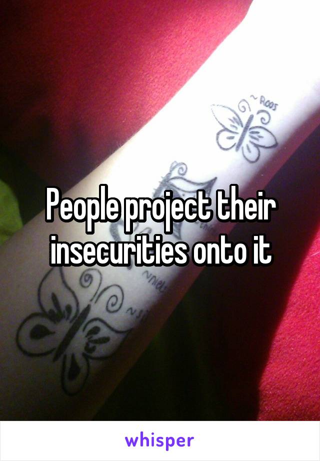 People project their insecurities onto it