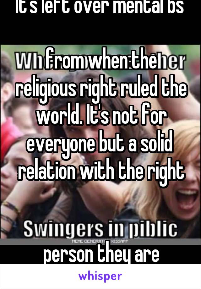 It's left over mental bs 

from when the religious right ruled the world. It's not for everyone but a solid 
relation with the right 

person they are amazing