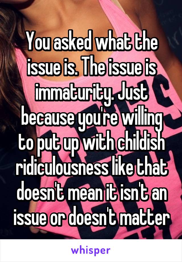 You asked what the issue is. The issue is immaturity. Just because you're willing to put up with childish ridiculousness like that doesn't mean it isn't an issue or doesn't matter