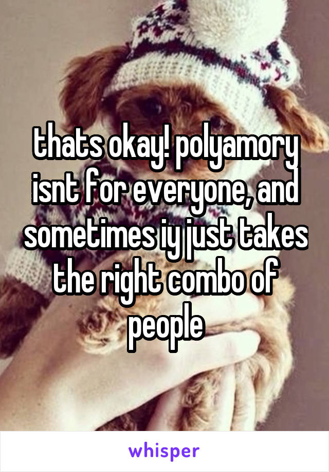 thats okay! polyamory isnt for everyone, and sometimes iy just takes the right combo of people