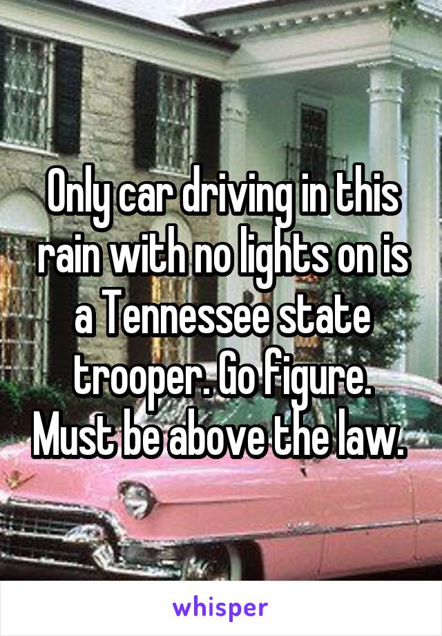 Only car driving in this rain with no lights on is a Tennessee state trooper. Go figure. Must be above the law. 