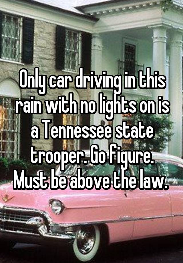 Only car driving in this rain with no lights on is a Tennessee state trooper. Go figure. Must be above the law. 