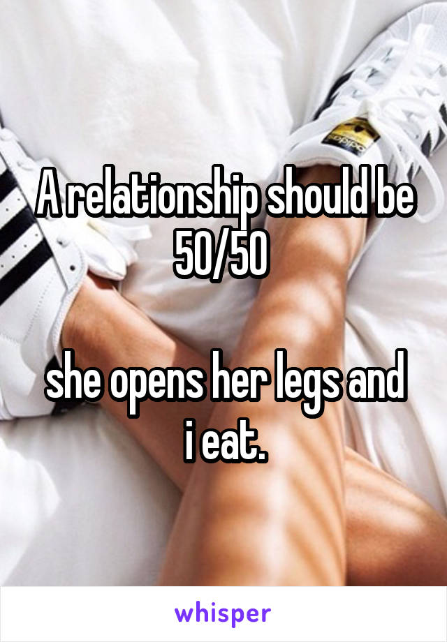 A relationship should be 50/50 

she opens her legs and i eat.