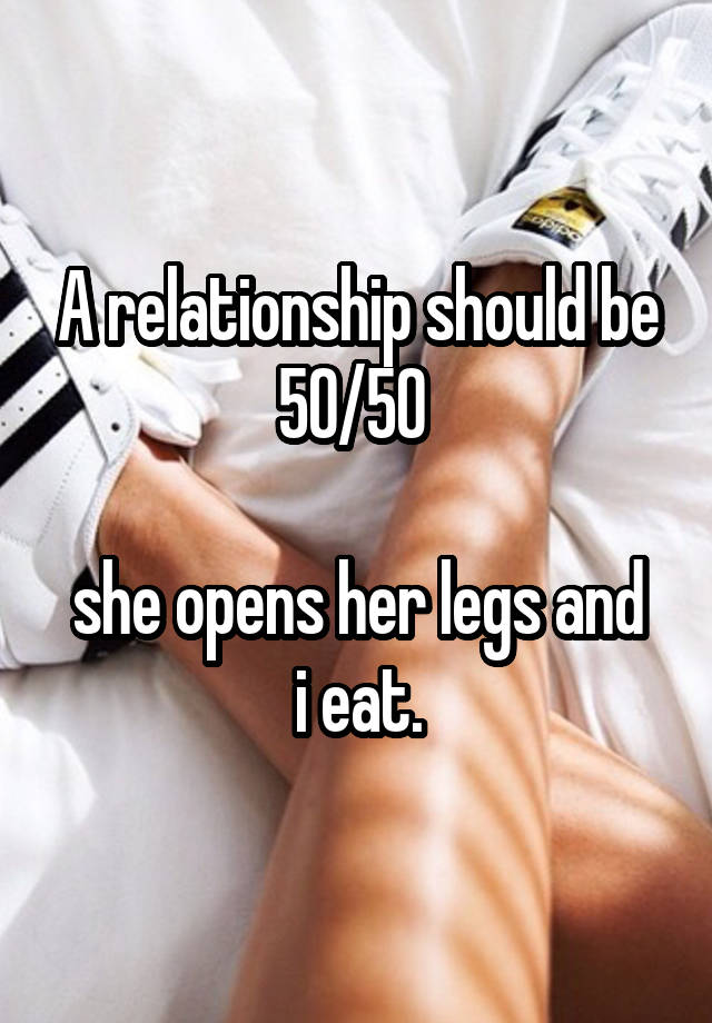 A relationship should be 50/50 

she opens her legs and i eat.