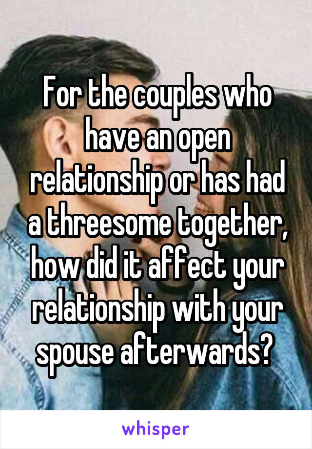 For the couples who have an open relationship or has had a threesome together, how did it affect your relationship with your spouse afterwards? 