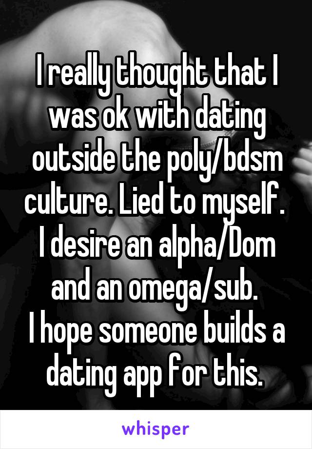 I really thought that I was ok with dating outside the poly/bdsm culture. Lied to myself. 
I desire an alpha/Dom and an omega/sub. 
I hope someone builds a dating app for this. 