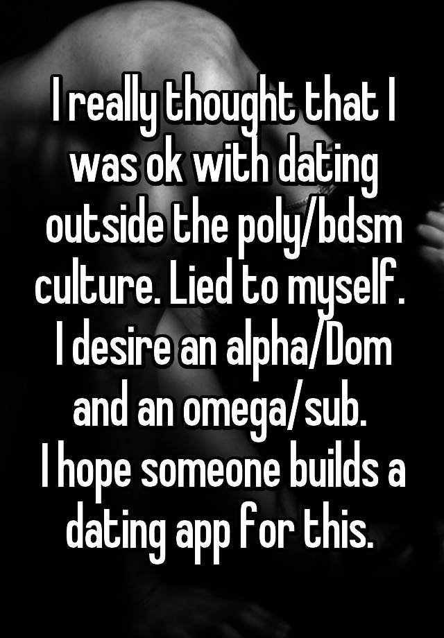 I really thought that I was ok with dating outside the poly/bdsm culture. Lied to myself. 
I desire an alpha/Dom and an omega/sub. 
I hope someone builds a dating app for this. 