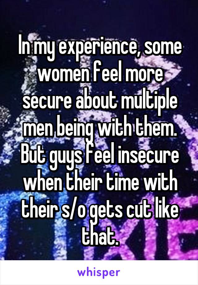 In my experience, some women feel more secure about multiple men being with them. But guys feel insecure when their time with their s/o gets cut like that.