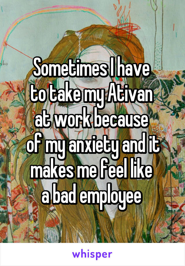 Sometimes I have 
to take my Ativan 
at work because 
of my anxiety and it makes me feel like 
a bad employee 