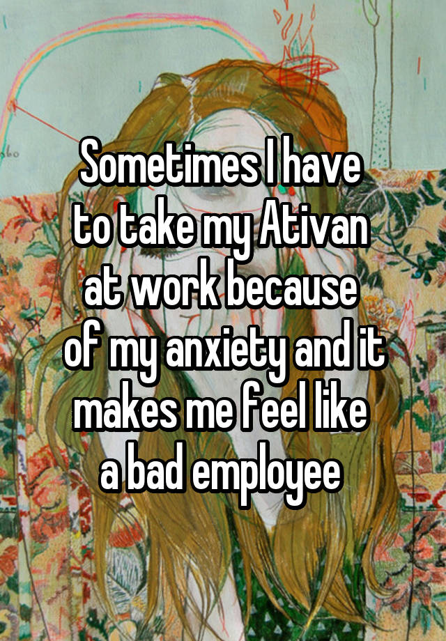 Sometimes I have 
to take my Ativan 
at work because 
of my anxiety and it makes me feel like 
a bad employee 