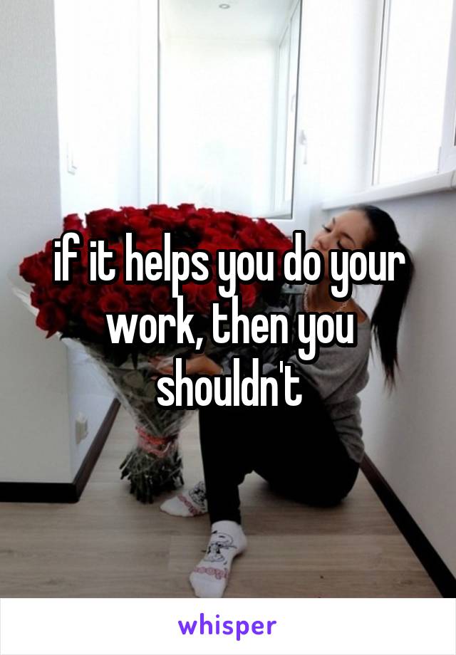 if it helps you do your work, then you shouldn't