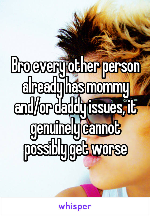 Bro every other person already has mommy and/or daddy issues, it genuinely cannot possibly get worse