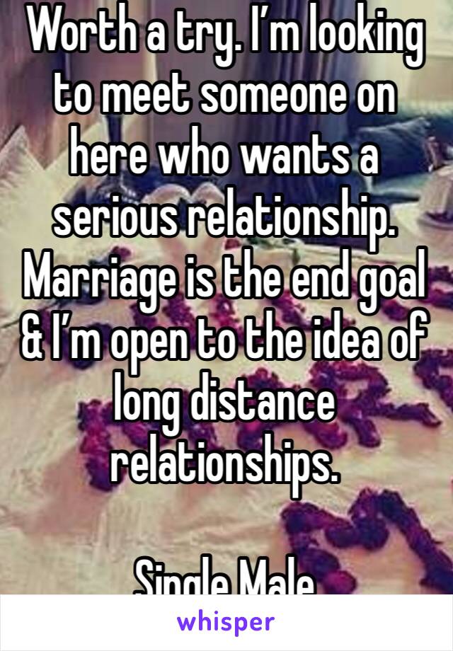 Worth a try. I’m looking to meet someone on here who wants a serious relationship. Marriage is the end goal & I’m open to the idea of long distance relationships. 

Single Male 