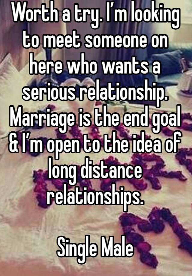 Worth a try. I’m looking to meet someone on here who wants a serious relationship. Marriage is the end goal & I’m open to the idea of long distance relationships. 

Single Male 