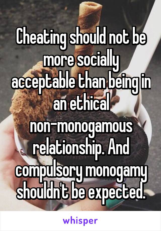 Cheating should not be more socially acceptable than being in an ethical non-monogamous relationship. And compulsory monogamy shouldn't be expected.