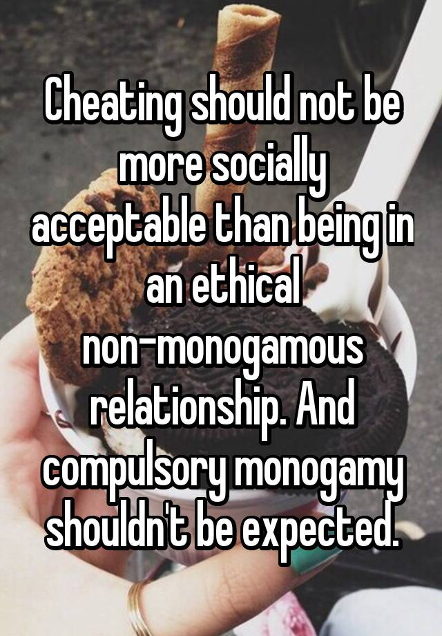 Cheating should not be more socially acceptable than being in an ethical non-monogamous relationship. And compulsory monogamy shouldn't be expected.