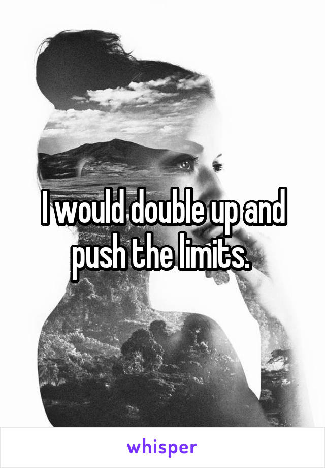 I would double up and push the limits. 