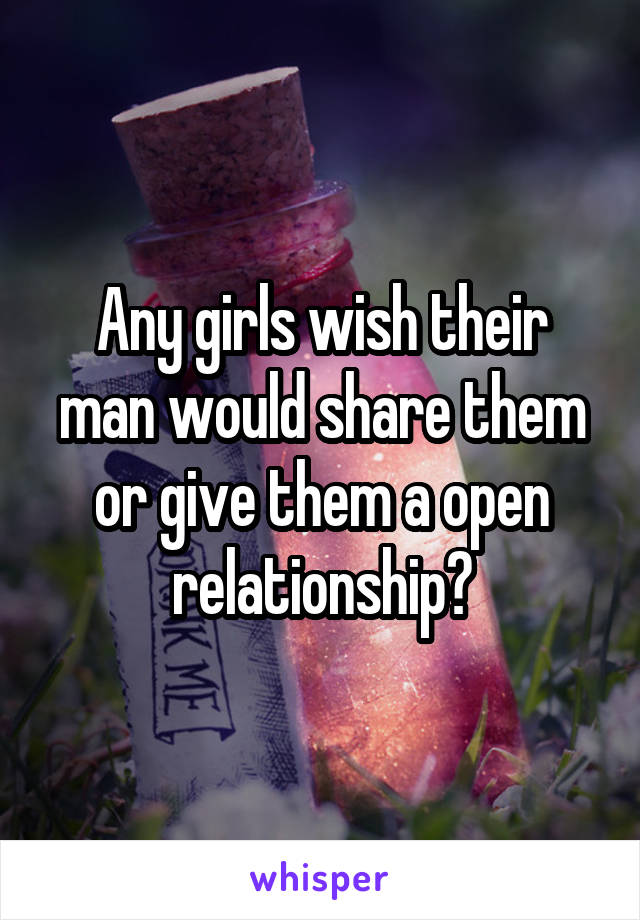 Any girls wish their man would share them or give them a open relationship?