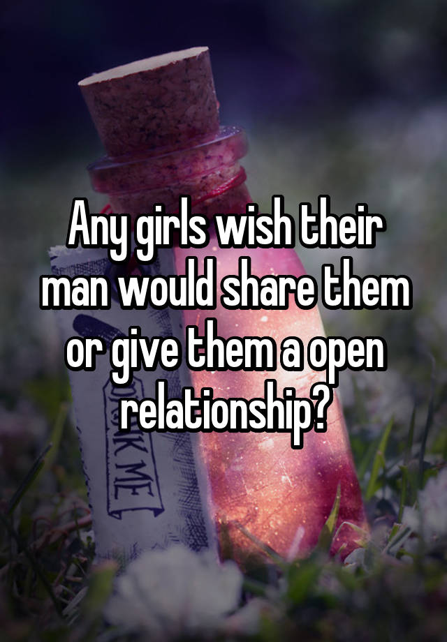 Any girls wish their man would share them or give them a open relationship?