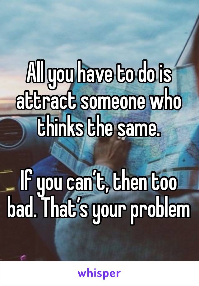 All you have to do is attract someone who thinks the same. 

If you can’t, then too bad. That’s your problem  