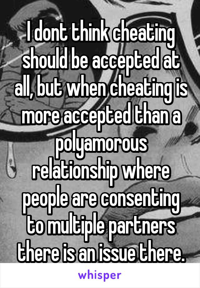 I dont think cheating should be accepted at all, but when cheating is more accepted than a polyamorous relationship where people are consenting to multiple partners there is an issue there.