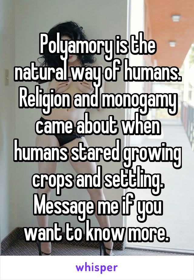 Polyamory is the natural way of humans. Religion and monogamy came about when humans stared growing crops and settling. Message me if you want to know more. 