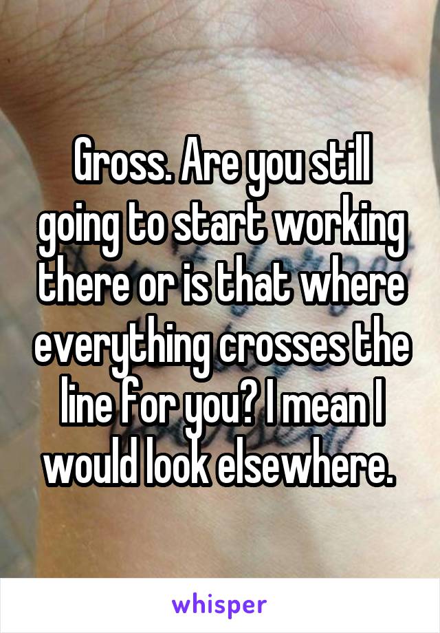 Gross. Are you still going to start working there or is that where everything crosses the line for you? I mean I would look elsewhere. 