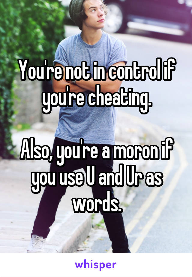 You're not in control if you're cheating.

Also, you're a moron if you use U and Ur as words.