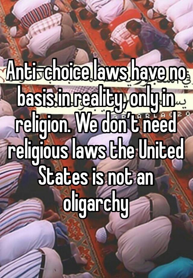 Anti-choice laws have no basis in reality, only in religion. We don’t need religious laws the United States is not an oligarchy 