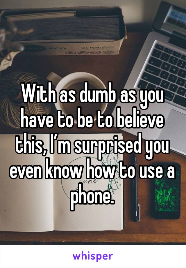 
With as dumb as you have to be to believe this, I’m surprised you even know how to use a phone.