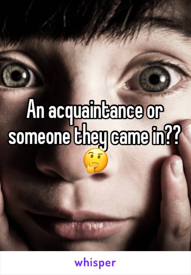 An acquaintance or someone they came in?? 🤔