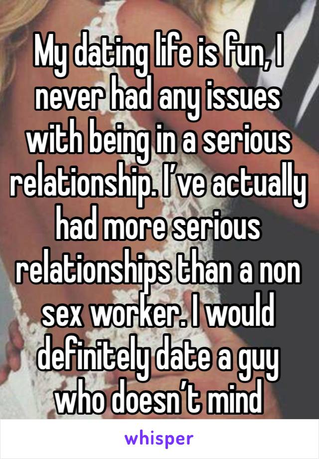 My dating life is fun, I never had any issues with being in a serious relationship. I’ve actually had more serious relationships than a non sex worker. I would definitely date a guy who doesn’t mind 