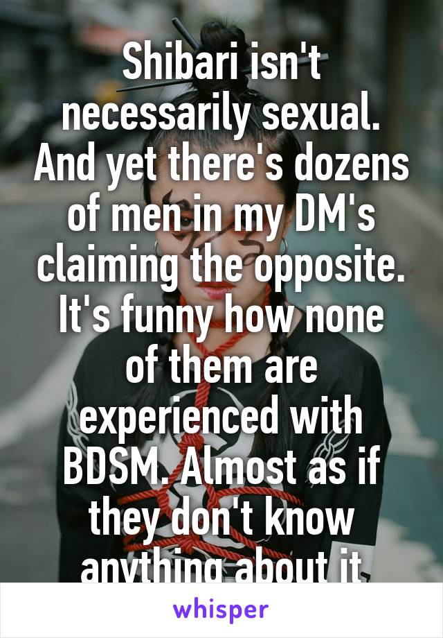 Shibari isn't necessarily sexual. And yet there's dozens of men in my DM's claiming the opposite.
It's funny how none of them are experienced with BDSM. Almost as if they don't know anything about it