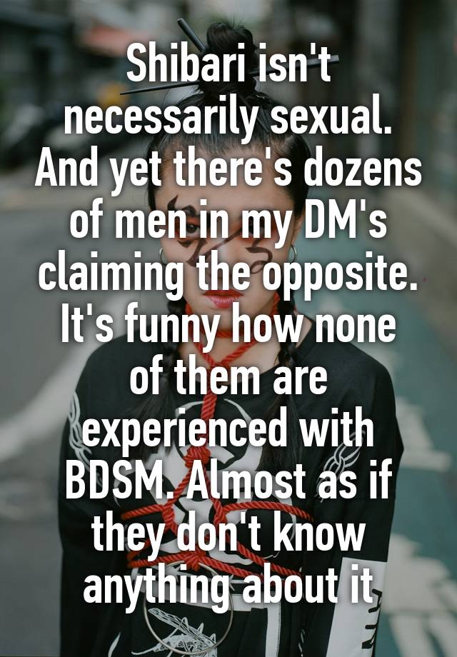 Shibari isn't necessarily sexual. And yet there's dozens of men in my DM's claiming the opposite.
It's funny how none of them are experienced with BDSM. Almost as if they don't know anything about it