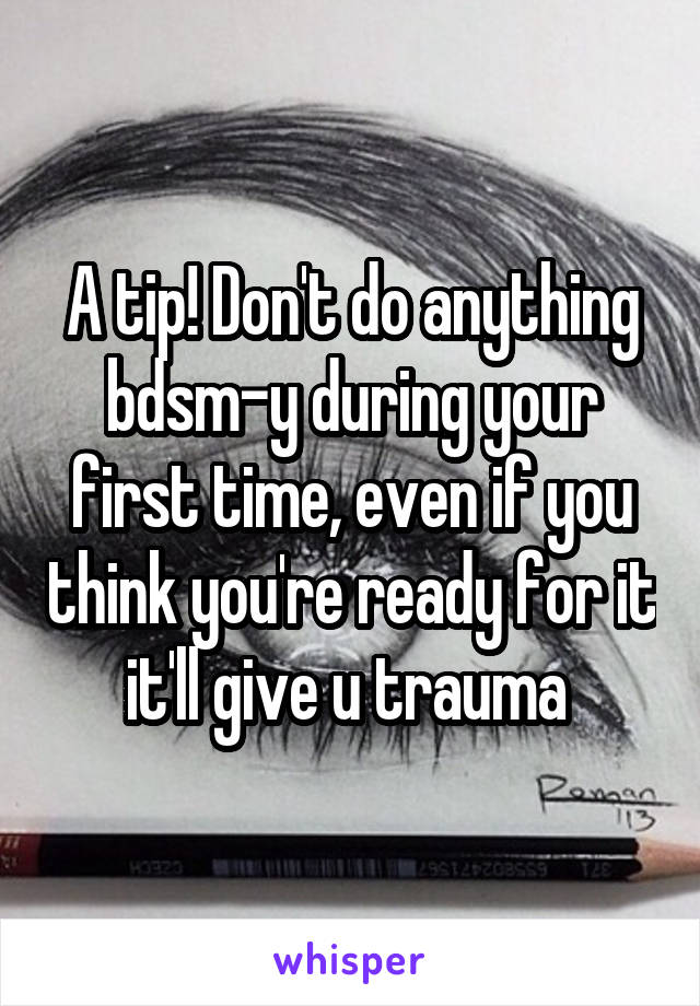 A tip! Don't do anything bdsm-y during your first time, even if you think you're ready for it it'll give u trauma 